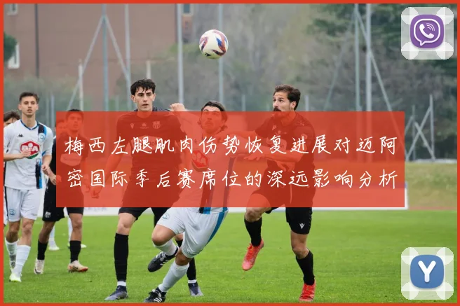 梅西左腿肌肉伤势恢复进展对迈阿密国际季后赛席位的深远影响分析