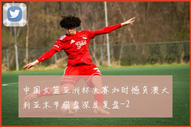 中国女篮亚洲杯决赛加时憾负澳大利亚末节崩盘深度复盘