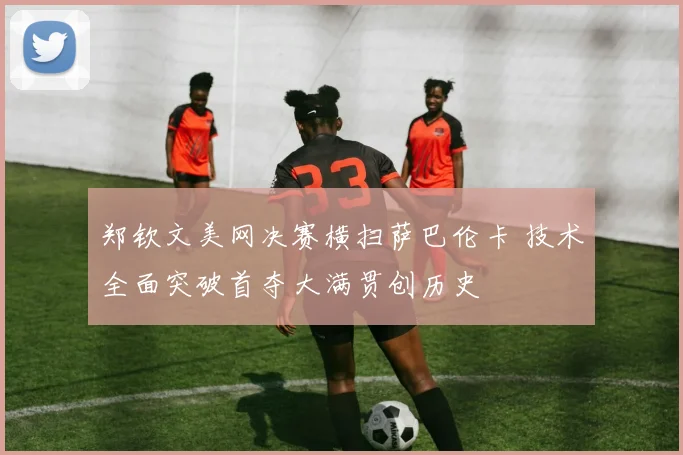 郑钦文美网决赛横扫萨巴伦卡 技术全面突破首夺大满贯创历史