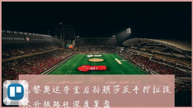巴黎奥运夺金后孙颖莎反手拧拉技术升级路径深度复盘