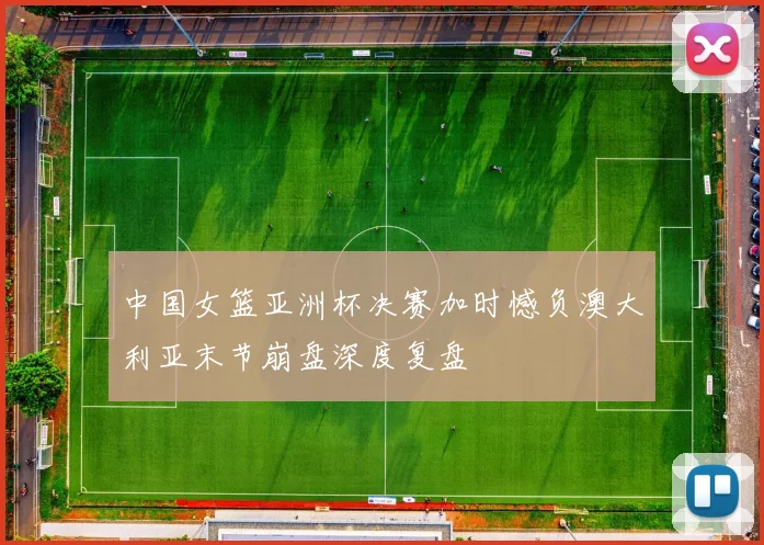 中国女篮亚洲杯决赛加时憾负澳大利亚末节崩盘深度复盘