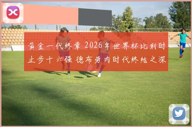 黄金一代终章 2026年世界杯比利时止步十六强 德布劳内时代终结之深度复盘