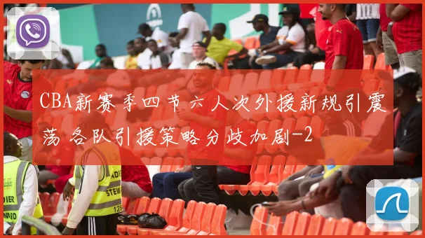 CBA新赛季四节六人次外援新规引震荡 各队引援策略分歧加剧