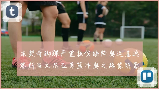 东契奇脚踝严重扭伤缺阵奥运落选赛斯洛文尼亚男篮冲奥之路蒙阴影