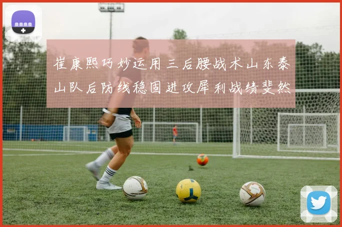 崔康熙巧妙运用三后腰战术山东泰山队后防线稳固进攻犀利战绩斐然