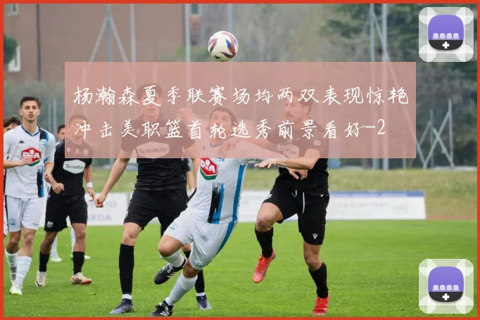 杨瀚森夏季联赛场均两双表现惊艳冲击美职篮首轮选秀前景看好