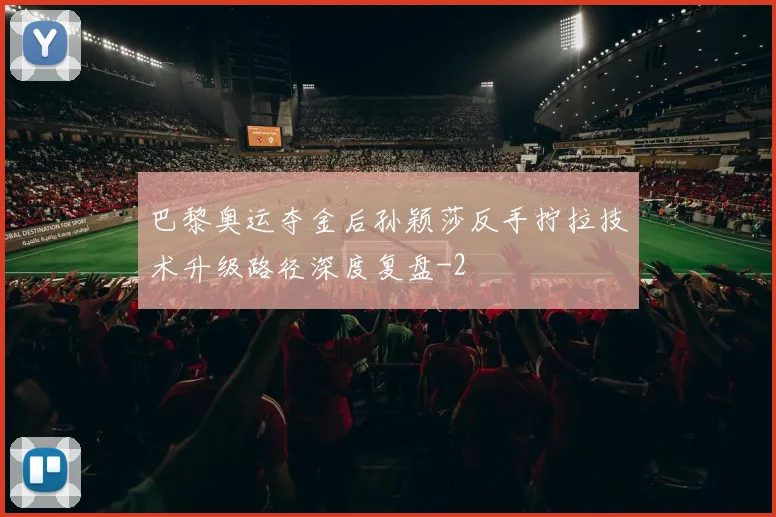 巴黎奥运夺金后孙颖莎反手拧拉技术升级路径深度复盘