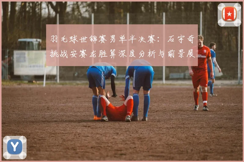 羽毛球世锦赛男单半决赛：石宇奇挑战安赛龙胜算深度分析与前景展望