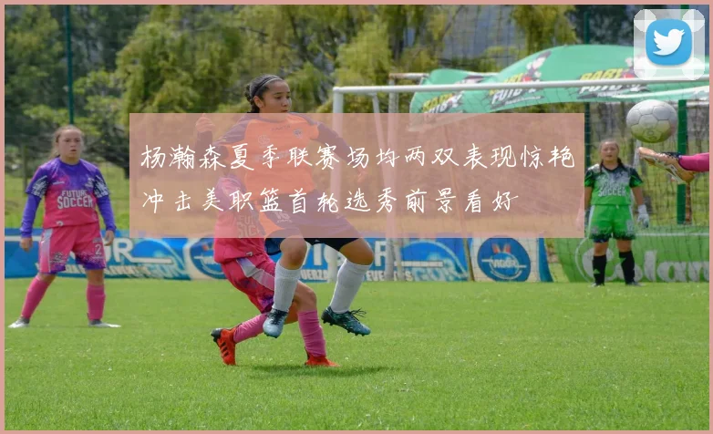 杨瀚森夏季联赛场均两双表现惊艳冲击美职篮首轮选秀前景看好