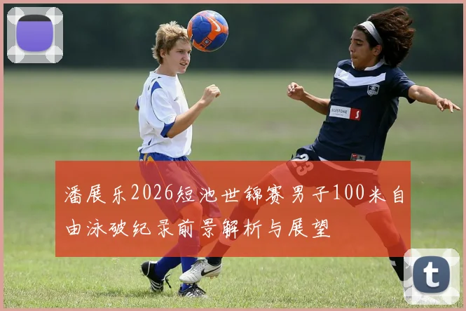 潘展乐2026短池世锦赛男子100米自由泳破纪录前景解析与展望