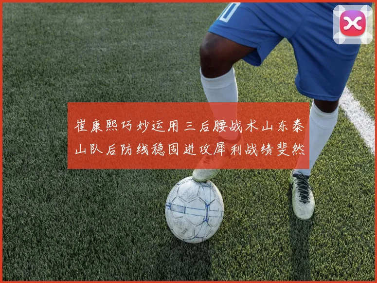 崔康熙巧妙运用三后腰战术山东泰山队后防线稳固进攻犀利战绩斐然