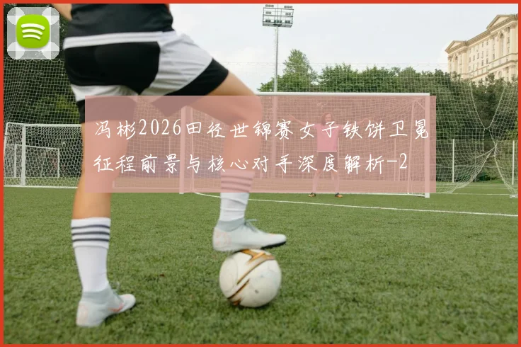 冯彬2026田径世锦赛女子铁饼卫冕征程前景与核心对手深度解析