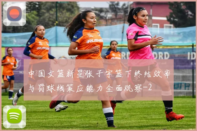 中国女篮新星张子宇篮下终结效率与罚球线策应能力全面观察