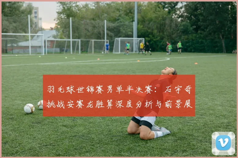 羽毛球世锦赛男单半决赛：石宇奇挑战安赛龙胜算深度分析与前景展望