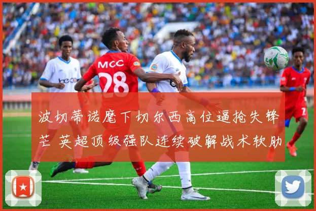 波切蒂诺麾下切尔西高位逼抢失锋芒 英超顶级强队连续破解战术软肋