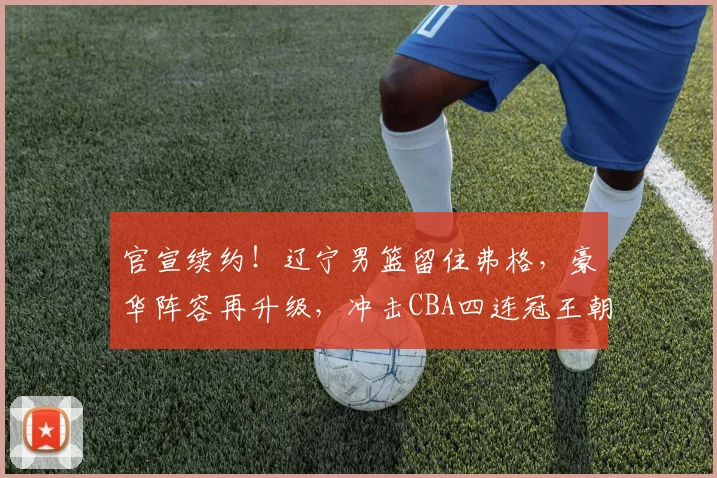 官宣续约！辽宁男篮留住弗格，豪华阵容再升级，冲击CBA四连冠王朝